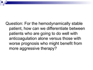 Question: For the hemodynamically stable
patient, how can we differentiate between
patients who are going to do well with
anticoagulation alone versus those with
worse prognosis who might benefit from
more aggressive therapy?
 
