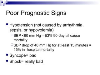 Poor Prognostic Signs
 Hypotension (not caused by arrhythmia,
sepsis, or hypovolemia)
SBP <90 mm Hg = 53% 90-day all cause
mortality
SBP drop of 40 mm Hg for at least 15 minutes =
15% in–hospital mortality
 Syncope= bad
 Shock= really bad
 