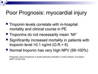 Poor Prognosis: myocardial injury
 Troponin levels correlate with in-hospital
mortality and clinical course in PE
 Troponins do not necessarily mean “MI”
 Significantly increased mortality in patients with
troponin level >0.1 ng/ml (O.R.= 6)
 Normal troponin has very high NPV (99-100%)
Prognostic value of troponins in acute pulmonary embolism: a meta analysis. Circulation
2007;116:427-433
 