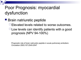 Poor Prognosis: myocardial
dysfunction
 Brain natriuretic peptide
Elevated levels related to worse outcomes.
Low levels can identify patients with a good
prognosis (NPV 94-100%)
Prognostic role of brain natriuretic peptide in acute pulmonary embolism.
Circulation 2003;107:2545-2547
 