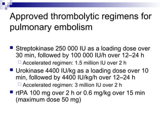 Approved thrombolytic regimens for
pulmonary embolism
 Streptokinase 250 000 IU as a loading dose over
30 min, followed by 100 000 IU/h over 12–24 h
 Accelerated regimen: 1.5 million IU over 2 h
 Urokinase 4400 IU/kg as a loading dose over 10
min, followed by 4400 IU/kg/h over 12–24 h
 Accelerated regimen: 3 million IU over 2 h
 rtPA 100 mg over 2 h or 0.6 mg/kg over 15 min
(maximum dose 50 mg)
 