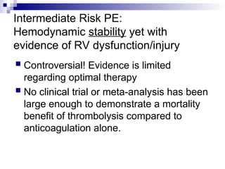 Intermediate Risk PE:
Hemodynamic stability yet with
evidence of RV dysfunction/injury
 Controversial! Evidence is limited
regarding optimal therapy
 No clinical trial or meta-analysis has been
large enough to demonstrate a mortality
benefit of thrombolysis compared to
anticoagulation alone.
 
