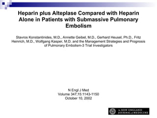 Heparin plus Alteplase Compared with Heparin
Alone in Patients with Submassive Pulmonary
Embolism
Stavros Konstantinides, M.D., Annette Geibel, M.D., Gerhard Heusel, Ph.D., Fritz
Heinrich, M.D., Wolfgang Kasper, M.D. and the Management Strategies and Prognosis
of Pulmonary Embolism-3 Trial Investigators
N Engl J Med
Volume 347;15:1143-1150
October 10, 2002
 