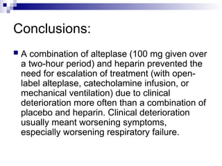 Conclusions:
 A combination of alteplase (100 mg given over
a two-hour period) and heparin prevented the
need for escalation of treatment (with open-
label alteplase, catecholamine infusion, or
mechanical ventilation) due to clinical
deterioration more often than a combination of
placebo and heparin. Clinical deterioration
usually meant worsening symptoms,
especially worsening respiratory failure.
 