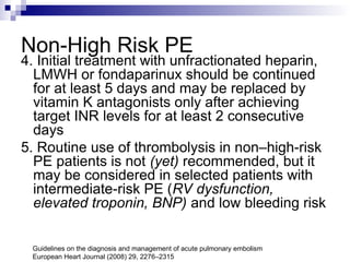 Non-High Risk PE
4. Initial treatment with unfractionated heparin,
LMWH or fondaparinux should be continued
for at least 5 days and may be replaced by
vitamin K antagonists only after achieving
target INR levels for at least 2 consecutive
days
5. Routine use of thrombolysis in non–high-risk
PE patients is not (yet) recommended, but it
may be considered in selected patients with
intermediate-risk PE (RV dysfunction,
elevated troponin, BNP) and low bleeding risk
Guidelines on the diagnosis and management of acute pulmonary embolism
European Heart Journal (2008) 29, 2276–2315
 
