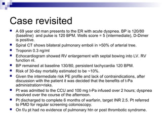 Case revisited
 A 69 year old man presents to the ER with acute dyspnea. BP is 120/80
(baseline) and pulse is 120 BPM. Wells score = 5 (intermediate), D-Dimer
is positive.
 Spiral CT shows bilateral pulmonary emboli in >50% of arterial tree.
 Troponin 0.3 ng/ml
 Echocardiogram showed RV enlargement with septal bowing into LV. RV
function nl.
 BP remained at baseline 130/80, persistent tachycardia 120 BPM.
 Risk of 30-day mortality estimated to be ~10%.
 Given the intermediate risk PE profile and lack of contraindications, after
discussion with the patient it was decided that the benefits of t-Pa
administration>risks.
 Pt was admitted to the CCU and 100 mg t-Pa infused over 2 hours; dyspnea
resolved over the course of the afternoon.
 Pt discharged to complete 6 months of warfarin, target INR 2.5. Pt referred
to PMD for regular screening colonoscopy.
 On f/u pt had no evidence of pulmonary htn or post thrombotic syndrome.
 