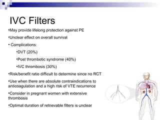 IVC Filters
•May provide lifelong protection against PE
•Unclear effect on overall survival
• Complications:
•DVT (20%)
•Post thrombotic syndrome (40%)
•IVC thrombosis (30%)
•Risk/benefit ratio difficult to determine since no RCT
•Use when there are absolute contraindications to
anticoagulation and a high risk of VTE recurrence
•Consider in pregnant women with extensive
thrombosis
•Optimal duration of retrievable filters is unclear
 