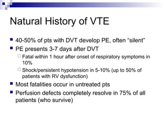 Natural History of VTE
 40-50% of pts with DVT develop PE, often “silent”
 PE presents 3-7 days after DVT
 Fatal within 1 hour after onset of respiratory symptoms in
10%
 Shock/persistent hypotension in 5-10% (up to 50% of
patients with RV dysfunction)
 Most fatalities occur in untreated pts
 Perfusion defects completely resolve in 75% of all
patients (who survive)
 