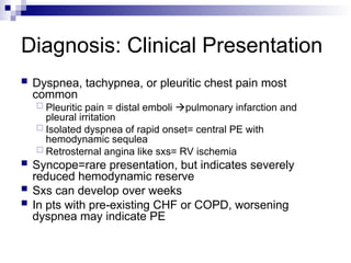 Diagnosis: Clinical Presentation
 Dyspnea, tachypnea, or pleuritic chest pain most
common
 Pleuritic pain = distal emboli pulmonary infarction and
pleural irritation
 Isolated dyspnea of rapid onset= central PE with
hemodynamic sequlea
 Retrosternal angina like sxs= RV ischemia
 Syncope=rare presentation, but indicates severely
reduced hemodynamic reserve
 Sxs can develop over weeks
 In pts with pre-existing CHF or COPD, worsening
dyspnea may indicate PE
 