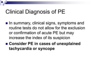 Clinical Diagnosis of PE
 In summary, clinical signs, symptoms and
routine tests do not allow for the exclusion
or confirmation of acute PE but may
increase the index of its suspicion
 Consider PE in cases of unexplained
tachycardia or syncope
 