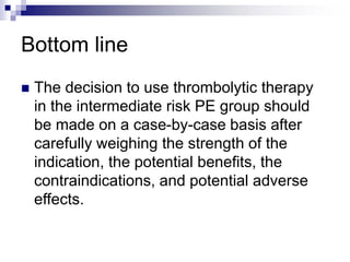 Bottom line
 The decision to use thrombolytic therapy
in the intermediate risk PE group should
be made on a case-by-case basis after
carefully weighing the strength of the
indication, the potential benefits, the
contraindications, and potential adverse
effects.
 