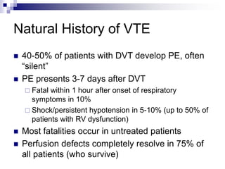 Natural History of VTE
 40-50% of patients with DVT develop PE, often
“silent”
 PE presents 3-7 days after DVT
 Fatal within 1 hour after onset of respiratory
symptoms in 10%
 Shock/persistent hypotension in 5-10% (up to 50% of
patients with RV dysfunction)
 Most fatalities occur in untreated patients
 Perfusion defects completely resolve in 75% of
all patients (who survive)
 