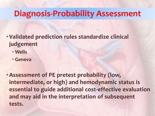 •Validated prediction rules standardize clinical
judgement
• Wells
• Geneva
•Assessment of PE pretest probability (low,
intermediate, or high) and hemodynamic status is
essential to guide additional cost-effective evaluation
and may aid in the interpretation of subsequent
tests.
Diagnosis-Probability Assessment
 