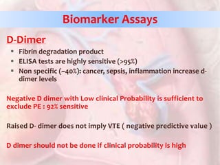 D-Dimer
 Fibrin degradation product
 ELISA tests are highly sensitive (>95%)
 Non specific (~40%): cancer, sepsis, inflammation increase d-
dimer levels
Negative D dimer with Low clinical Probability is sufficient to
exclude PE : 92% sensitive
Raised D- dimer does not imply VTE ( negative predictive value )
D dimer should not be done if clinical probability is high
Biomarker Assays
 