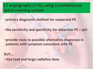 CT angiography (CTA), using a multidetector
spiral scanning system
•primary diagnostic method for suspected PE
•the sensitivity and specificity for detection PE > 90%
•provide clues to possible alternative diagnoses in
patients with symptom consistent with PE
BUT…
•Dye load and large radiation dose
 