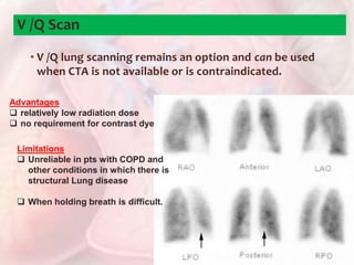 • V /Q lung scanning remains an option and can be used
when CTA is not available or is contraindicated.
V /Q Scan
Advantages
 relatively low radiation dose
 no requirement for contrast dye
Limitations
 Unreliable in pts with COPD and
other conditions in which there is
structural Lung disease
 When holding breath is difficult.
 