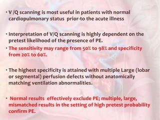 • V /Q scanning is most useful in patients with normal
cardiopulmonary status prior-to the acute illness
• Interpretation of V/Q scanning is highly dependent 0n the
pretest likelihood of the presence of PE.
• The sensitivity may range from 50% to 98% and specificity
from 20% to 60%.
• The highest specificity is attained with multiple Large (lobar
or segmental) perfusion defects without anatomically
matching ventilation abnormalities.
• Normal results effectively exclude PE; multiple, large,
mismatched results in the setting of high pretest probability
confirm PE.
 