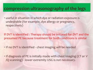 compression ultrasonography of the legs
• useful in situation in which dye or radiation exposure is
undesirable (for example, dye allergy or pregnancy,
respectively)
lf DVT is identified : Therapy should be initiated for DVT and the
presumed PE because treatment for both conditions is similar
• If no DVT is identified - chest imaging will be needed
• If diagnosis of PE is initially made with chest imaging (CT or V
/Q scanning) - lower extremity USG is not necessary.
 