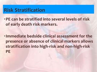 Risk Stratification
•PE can be stratified into several levels of risk
of early death risk markers.
•Immediate bedside clinical assessment for the
presence or absence of clinical markers allows
stratification into high-risk and non-high-risk
PE
 