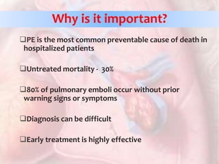 Why is it important?
PE is the most common preventable cause of death in
hospitalized patients
Untreated mortality - 30%
80% of pulmonary emboli occur without prior
warning signs or symptoms
Diagnosis can be difficult
Early treatment is highly effective
 