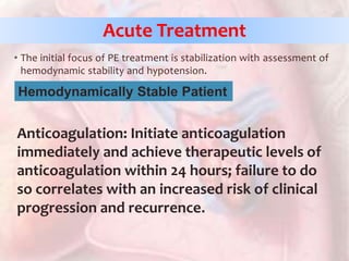 • The initial focus of PE treatment is stabilization with assessment of
hemodynamic stability and hypotension.
Anticoagulation: Initiate anticoagulation
immediately and achieve therapeutic levels of
anticoagulation within 24 hours; failure to do
so correlates with an increased risk of clinical
progression and recurrence.
Acute Treatment
Hemodynamically Stable Patient
 