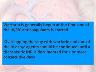 Warfarin is generally begun at the time one of
the IV/S/C anticoagulants is started
Overlapping therapy with warfarin and one of
the IV or s/c agents should be continued until a
therapeutic INR is documented for 2 or more
consecutive days
 