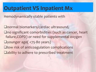 Outpatient VS Inpatient Mx
Hemodynamically stable patients with
normal biomarkers/cardiac ultrasound,
no significant comorbidities (such as cancer, heart
failure,COPD) or need for supplemental oxygen
younger age( <75-80 years)
low risk of anticoagulation complications
ability to adhere to prescribed treatment
 
