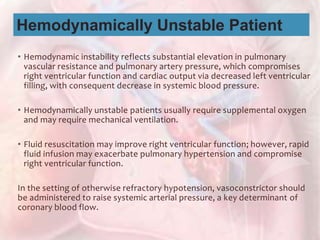 • Hemodynamic instability reflects substantial elevation in pulmonary
vascular resistance and pulmonary artery pressure, which compromises
right ventricular function and cardiac output via decreased left ventricular
filling, with consequent decrease in systemic blood pressure.
• Hemodynamically unstable patients usually require supplemental oxygen
and may require mechanical ventilation.
• Fluid resuscitation may improve right ventricular function; however, rapid
fluid infusion may exacerbate pulmonary hypertension and compromise
right ventricular function.
In the setting of otherwise refractory hypotension, vasoconstrictor should
be administered to raise systemic arterial pressure, a key determinant of
coronary blood flow.
Hemodynamically Unstable Patient
 