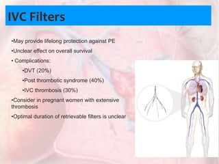 IVC Filters
•May provide lifelong protection against PE
•Unclear effect on overall survival
• Complications:
•DVT (20%)
•Post thrombotic syndrome (40%)
•IVC thrombosis (30%)
•Consider in pregnant women with extensive
thrombosis
•Optimal duration of retrievable filters is unclear
 