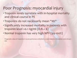 Poor Prognosis: myocardial injury
•Troponin levels correlate with in-hospital mortality
and clinical course in PE
•Troponins do not necessarily mean “MI”
•Significantly increased mortality in patients with
troponin level >0.1 ng/ml (O.R.= 6)
•Normal troponin has very high NPV (99-100%)
Prognostic value of troponins in acute pulmonary embolism: a meta analysis. Circulation 2007;116:427-
433
 