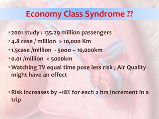 •2001 study : 135.29 million passengers
•4.8 case / million > 10,000 Km
•1.5case /million - 5ooo – 10,000km
•0.01 /million < 5000km
•Watching TV equal time pose less risk ; Air Quality
might have an effect
•Risk increases by ~18% for each 2 hrs increment in a
trip
Economy Class Syndrome ??
 