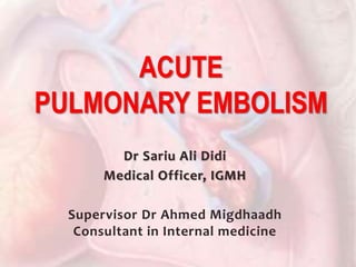 Dr Sariu Ali Didi
Medical Officer, IGMH
Supervisor Dr Ahmed Migdhaadh
Consultant in Internal medicine
ACUTE
PULMONARY EMBOLISM
 