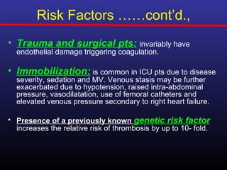 Risk Factors ……cont’d.,
• Trauma and surgical pts: invariably have
  endothelial damage triggering coagulation.

• Immobilization: is common in ICU pts due to disease
  severity, sedation and MV. Venous stasis may be further
  exacerbated due to hypotension, raised intra-abdominal
  pressure, vasodilatation, use of femoral catheters and
  elevated venous pressure secondary to right heart failure.

• Presence of a previously known genetic risk factor
  increases the relative risk of thrombosis by up to 10- fold.
 