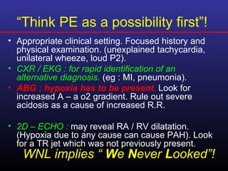 “Think PE as a possibility first”!
• Appropriate clinical setting. Focused history and
  physical examination. (unexplained tachycardia,
  unilateral wheeze, loud P2).
• CXR / EKG : for rapid identification of an
  alternative diagnosis. (eg : MI, pneumonia).
• ABG : hypoxia has to be present. Look for
  increased A – a o2 gradient. Rule out severe
  acidosis as a cause of increased R.R.

• 2D – ECHO : may reveal RA / RV dilatation.
  (Hypoxia due to any cause can cause PAH). Look
  for a TR jet which was not previously present.
   WNL implies “ We Never Looked”!
 