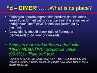 “d – DIMER”……What is its place?
• Fibrinogen specific degradation product; detects cross
  linked fibrin formed within vascular tree. It is a marker of
  endogenous “ineffective” fibrinolysis (activated by
  plasmin).
• Assay ideally should check ratio of fibrinogen
  (decreased) to d-Dimer (increased).

• Assay is more valuable as a test with
  ‘HIGH NEGATIVE’ predictive value.
  (99.6%).- ‘Rule out’ test.
  -Dunn et al (J Am Coll Card 2002) ; n = 1109 ; Out of the 547 pts
  who had normal d-Dimer levels, only 2 pts developed DVT in the 3 –
  month follow up.
 