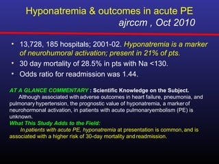 Hyponatremia & outcomes in acute PE
                         ajrccm , Oct 2010

• 13,728, 185 hospitals; 2001-02. Hyponatremia is a marker
  of neurohumoral activation; present in 21% of pts.
• 30 day mortality of 28.5% in pts with Na <130.
• Odds ratio for readmission was 1.44.

AT A GLANCE COMMENTARY : Scientific Knowledge on the Subject.
   Although associated with adverse outcomes in heart failure, pneumonia, and
pulmonary hypertension, the prognostic value of hyponatremia, a marker of
neurohormonal activation, in patients with acute pulmonaryembolism (PE) is
unknown.
What This Study Adds to the Field:
    In patients with acute PE, hyponatremia at presentation is common, and is
associated with a higher risk of 30-day mortality and readmission.
 