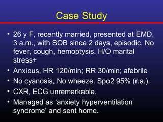 Case Study
• 26 y F, recently married, presented at EMD,
  3 a.m., with SOB since 2 days, episodic. No
  fever, cough, hemoptysis. H/O marital
  stress+
• Anxious, HR 120/min; RR 30/min; afebrile
• No cyanosis, No wheeze. Spo2 95% (r.a.).
• CXR, ECG unremarkable.
• Managed as ‘anxiety hyperventilation
  syndrome’ and sent home.
 