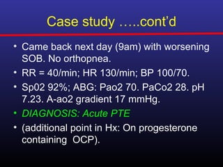 Case study …..cont’d
• Came back next day (9am) with worsening
  SOB. No orthopnea.
• RR = 40/min; HR 130/min; BP 100/70.
• Sp02 92%; ABG: Pao2 70. PaCo2 28. pH
  7.23. A-ao2 gradient 17 mmHg.
• DIAGNOSIS: Acute PTE
• (additional point in Hx: On progesterone
  containing OCP).
 