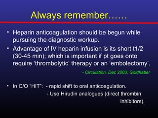 Always remember……
• Heparin anticoagulation should be begun while
  pursuing the diagnostic workup.
• Advantage of IV heparin infusion is its short t1/2
  (30-45 min); which is important if pt goes onto
  require ‘thrombolytic’ therapy or an ‘embolectomy’.
                                  - Circulation, Dec 2003, Goldhaber


• In C/O “HIT”: - rapid shift to oral anticoagulation.
                - Use Hirudin analogues (direct thrombin
                                                   inhibitors).
 