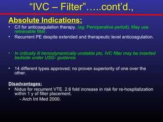 “IVC – Filter”…..cont’d.,
Absolute Indications:
•   C/I for anticoagulation therapy. (eg: Perioperative period). May use
    retrievable filter.
•   Recurrent PE despite extended and therapeutic level anticoagulation.


•   In critically ill hemodynamically unstable pts, IVC filter may be inserted
    bedside under USG- guidance.

•   14 different types approved; no proven superiority of one over the
    other.

Disadvantages:
• Nidus for recurrent VTE. 2.6 fold increase in risk for re-hospitalization
   within 1 y of filter placement.
      - Arch Int Med 2000.
 