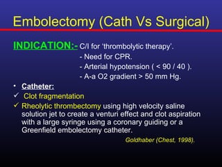 Embolectomy (Cath Vs Surgical)
INDICATION:- C/I for ‘thrombolytic therapy’.
                     - Need for CPR.
                     - Arterial hypotension ( < 90 / 40 ).
                     - A-a O2 gradient > 50 mm Hg.
• Catheter:
 Clot fragmentation
 Rheolytic thrombectomy using high velocity saline
  solution jet to create a venturi effect and clot aspiration
  with a large syringe using a coronary guiding or a
  Greenfield embolectomy catheter.
                                    Goldhaber (Chest, 1998).
 