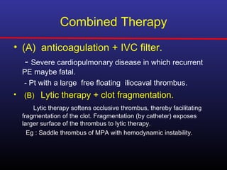 Combined Therapy
• (A) anticoagulation + IVC filter.
   - Severe cardiopulmonary disease in which recurrent
    PE maybe fatal.
    - Pt with a large free floating iliocaval thrombus.
•   (B) Lytic therapy + clot fragmentation.
        Lytic therapy softens occlusive thrombus, thereby facilitating
    fragmentation of the clot. Fragmentation (by catheter) exposes
    larger surface of the thrombus to lytic therapy.
      Eg : Saddle thrombus of MPA with hemodynamic instability.
 
