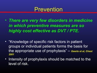 Prevention
• There are very few disorders in medicine
  in which preventive measures are so
  highly cost effective as DVT / PTE.

• “Knowledge of specific risk factors in patient
  groups or individual patients forms the basis for
  the appropriate use of prophylaxis” – Geerts et al, Chest
  2001

• Intensity of prophylaxis should be matched to the
  level of risk.
 