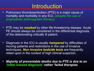 Introduction
• Pulmonary thromboembolism (PTE) is a major cause of
  mortality and morbidity in any ICU. (despite the use of
  prophylactic anticoagulant therapy).

• PTE may be masked by other life-threatening disease. Acute
  PE should always be considered in the differential diagnosis
  of the deteriorating critically ill patient.

• Diagnosis in the ICU is usually hampered by difficulties of
  moving patients and restrictions in the use of invasive
  techniques. Non invasive bedside tests are frequently
  relied upon in the context of high clinical suspicion.

• Majority of preventable deaths due to PTE is due to an
  ‘initial missed diagnosis’ rather ‘failed therapies
 