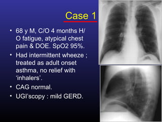 Case 1
• 68 y M, C/O 4 months H/
  O fatigue, atypical chest
  pain & DOE. SpO2 95%.
• Had intermittent wheeze ;
  treated as adult onset
  asthma, no relief with
  ‘inhalers’.
• CAG normal.
• UGI’scopy : mild GERD.
 