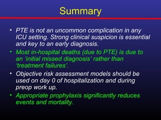Summary
• PTE is not an uncommon complication in any
  ICU setting. Strong clinical suspicion is essential
  and key to an early diagnosis.
• Most in-hospital deaths (due to PTE) is due to
  an ‘initial missed diagnosis’ rather than
  ‘treatment failures’.
• Objective risk assessment models should be
  used on day 0 of hospitalization and during
  preop work up.
• Appropriate prophylaxis significantly reduces
  events and mortality.
 