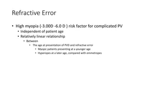 Refractive Error
• High myopia (-3.00D -6.0 D ) risk factor for complicated PV
• Independent of patient age
• Relatively linear relationship
• Between
• The age at presentation of PVD and refractive error
• Myopic patients presenting at a younger age
• Hyperopes at a later age, compared with emmetropes
 