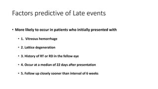 Factors predictive of Late events
• More likely to occur in patients who initially presented with
• 1. Vitreous hemorrhage
• 2. Lattice degeneration
• 3. History of RT or RD in the fellow eye
• 4. Occur at a median of 22 days after presentation
• 5. Follow up closely sooner than interval of 6 weeks
 