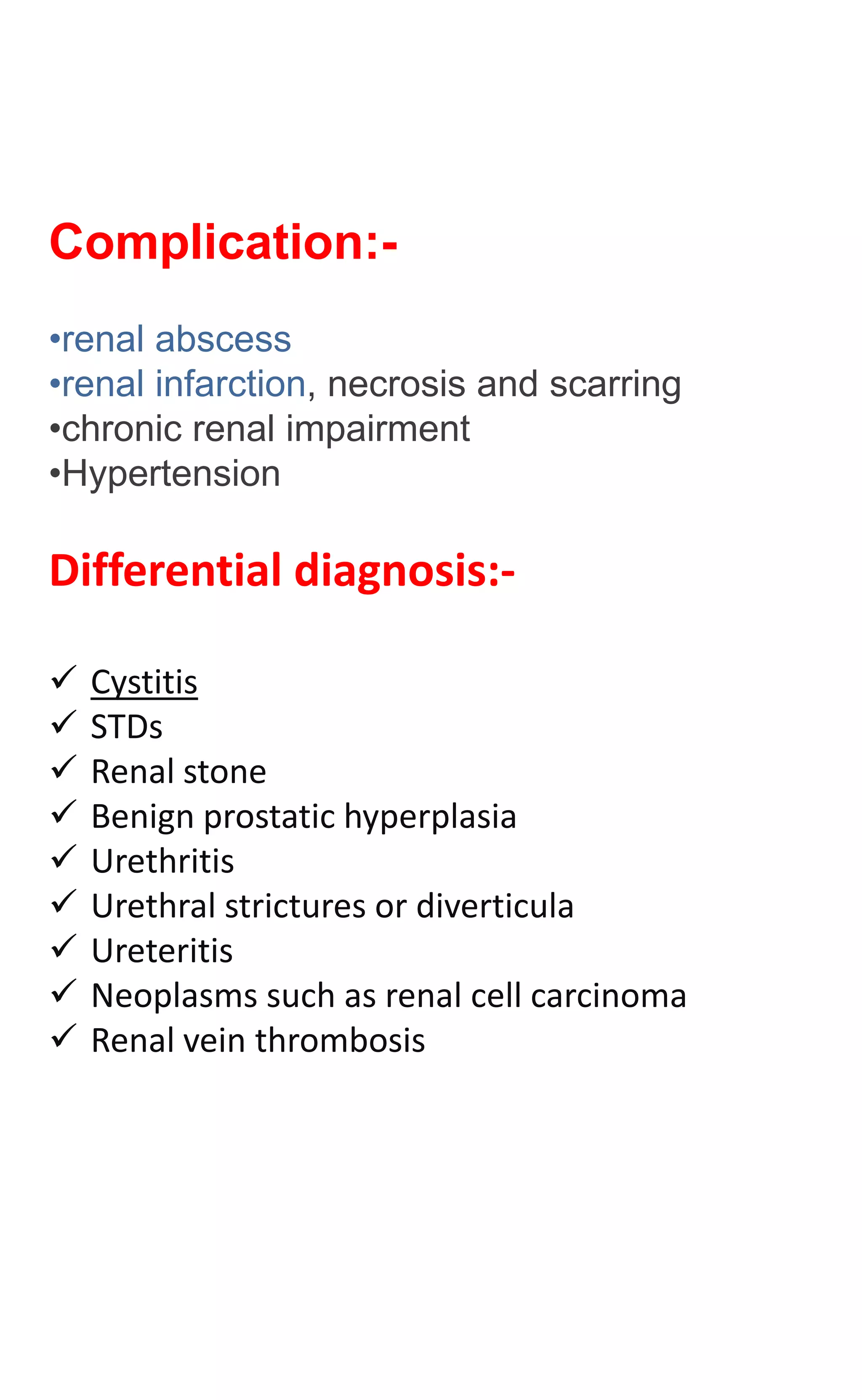 Complication:-
•renal abscess
•renal infarction, necrosis and scarring
•chronic renal impairment
•Hypertension
Differential diagnosis:-
 Cystitis
 STDs
 Renal stone
 Benign prostatic hyperplasia
 Urethritis
 Urethral strictures or diverticula
 Ureteritis
 Neoplasms such as renal cell carcinoma
 Renal vein thrombosis
 