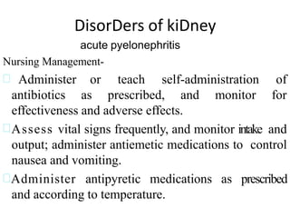 DisorDers of kiDney
acute pyelonephritis
Nursing Management-
 Administer
antibiotics
or teach self-administration of
as prescribed, and monitor for
effectiveness and adverse effects.
Assess vital signs frequently, and monitor intake and
output; administer antiemetic medications to control
nausea and vomiting.
Administer antipyretic medications as prescribed
and according to temperature.
 